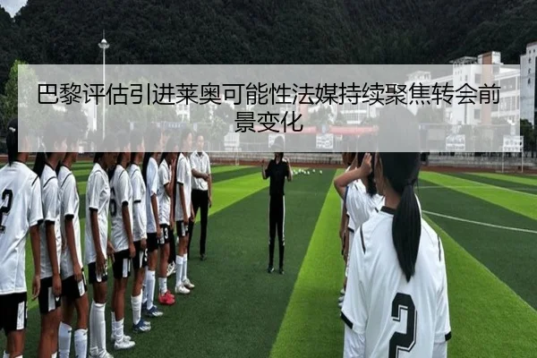 巴黎评估引进莱奥可能性法媒持续聚焦转会前景变化