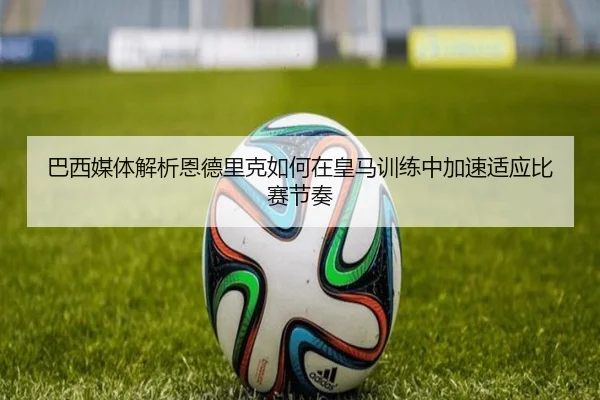 巴西媒体解析恩德里克如何在皇马训练中加速适应比赛节奏
