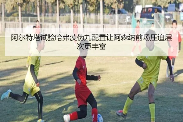 阿尔特塔试验哈弗茨伪九配置让阿森纳前场压迫层次更丰富