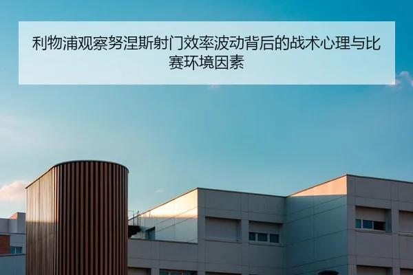 利物浦观察努涅斯射门效率波动背后的战术心理与比赛环境因素