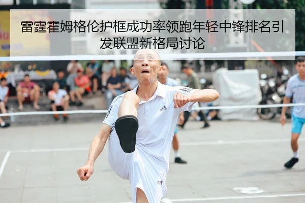 雷霆霍姆格伦护框成功率领跑年轻中锋排名引发联盟新格局讨论